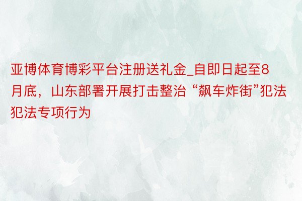 亚博体育博彩平台注册送礼金_自即日起至8月底，山东部署开展打击整治 “飙车炸街”犯法犯法专项行为