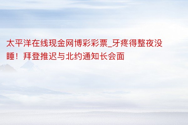 太平洋在线现金网博彩彩票_牙疼得整夜没睡！拜登推迟与北约通知长会面