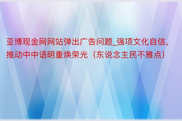 亚博现金网网站弹出广告问题_强项文化自信，推动中中语明重焕荣光（东说念主民不雅点）