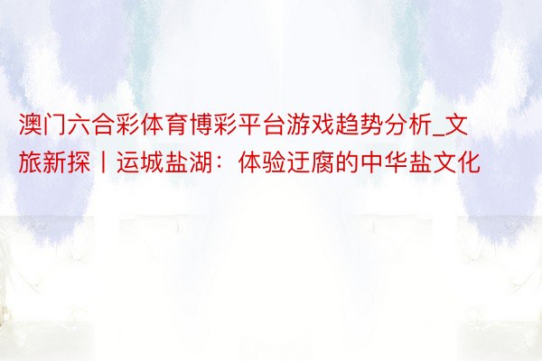澳门六合彩体育博彩平台游戏趋势分析_文旅新探丨运城盐湖：体验迂腐的中华盐文化
